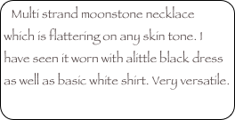Multi strand moonstone necklace which is flattering on any skin tone. I have seen it worn with alittle black dress as well as basic white shirt. Very versatile. 