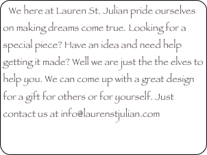 We here at Lauren St. Julian pride ourselves on making dreams come true. Looking for a special piece? Have an idea and need help getting it made? Well we are just the the elves to help you. We can come up with a great design for a gift for others or for yourself. Just contact us at info@laurenstjulian.com
