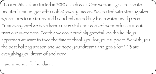 Lauren St. Julian started in 2010 as a dream. One woman’s goal to create beautiful unique (yet affordable) jewelry pieces. We started with sterling silver w/semi precious stones and branched out adding fresh water pearl pieces.  From every level we have been successful and received wonderful comments from our customers. For this we are incredibly grateful. As the holidays approach we want to take the time to thank you for your support. We wish you the best holiday season and we hope your dreams and goals for 2013 are everything you dream of and more...
Have a wonderful holiday....